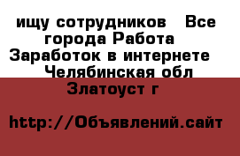 ищу сотрудников - Все города Работа » Заработок в интернете   . Челябинская обл.,Златоуст г.